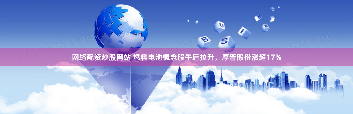 网络配资炒股网站 燃料电池概念股午后拉升，厚普股份涨超17%