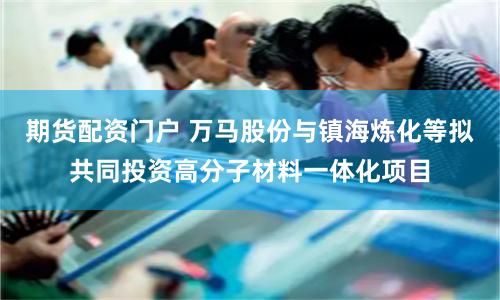 期货配资门户 万马股份与镇海炼化等拟共同投资高分子材料一体化项目