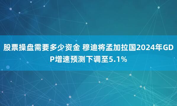 股票操盘需要多少资金 穆迪将孟加拉国2024年GDP增速预测下调至5.1%