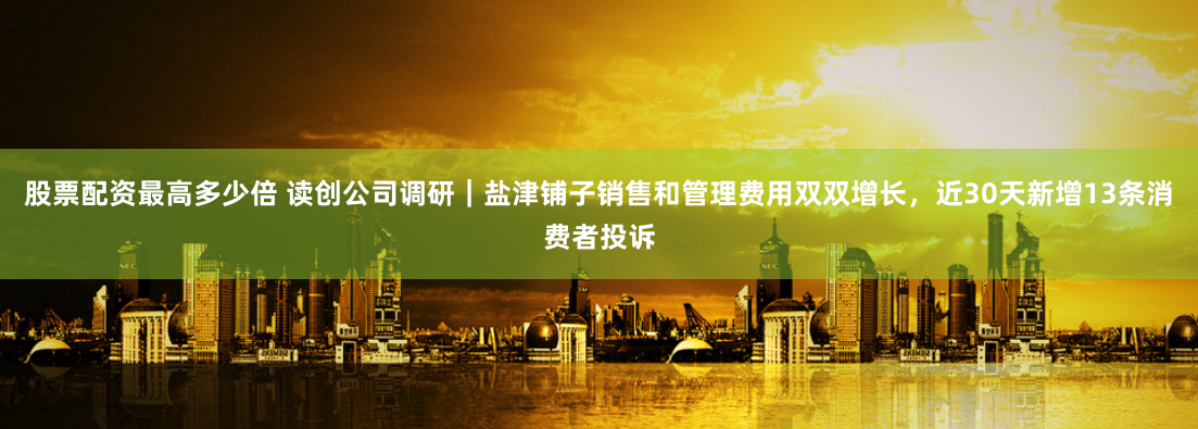 股票配资最高多少倍 读创公司调研｜盐津铺子销售和管理费用双双增长，近30天新增13条消费者投诉