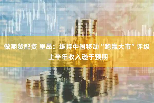 做期货配资 里昂：维持中国移动“跑赢大市”评级 上半年收入逊于预期