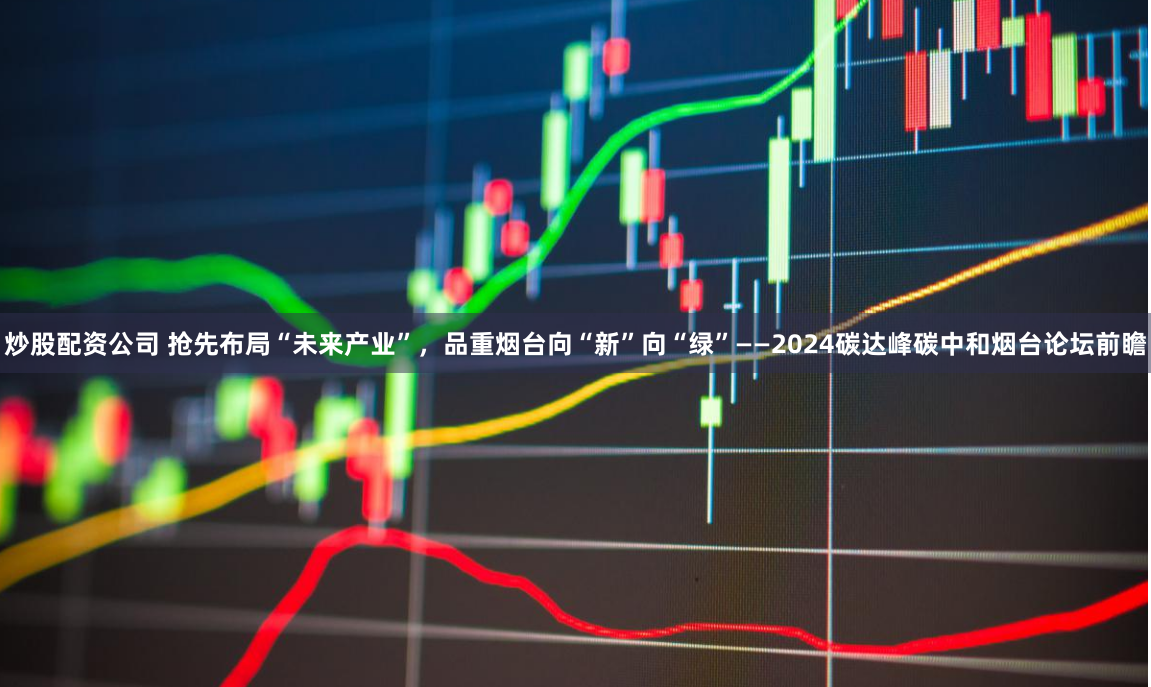 炒股配资公司 抢先布局“未来产业”，品重烟台向“新”向“绿”——2024碳达峰碳中和烟台论坛前瞻