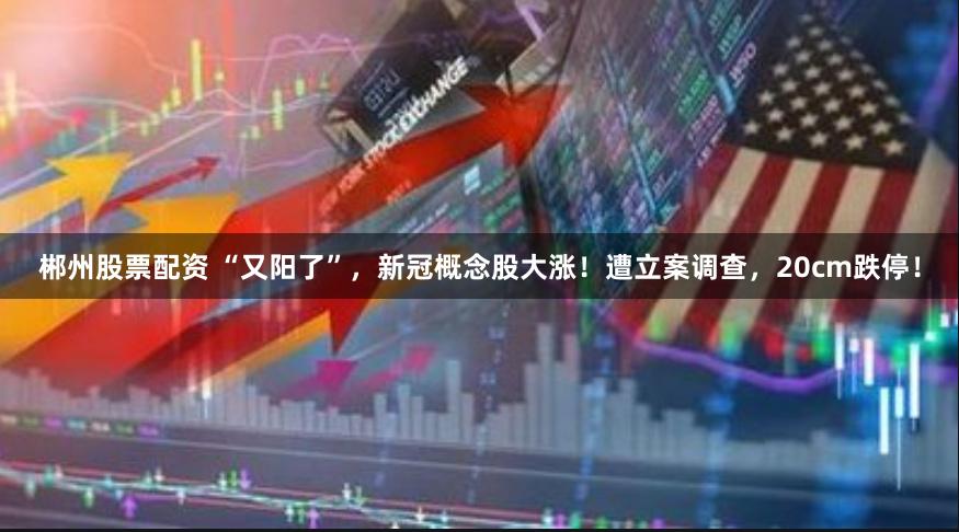 郴州股票配资 “又阳了”，新冠概念股大涨！遭立案调查，20cm跌停！