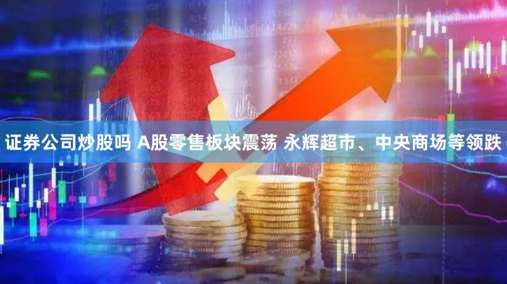 证券公司炒股吗 A股零售板块震荡 永辉超市、中央商场等领跌