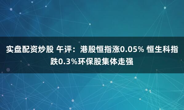 实盘配资炒股 午评：港股恒指涨0.05% 恒生科指跌0.3%环保股集体走强