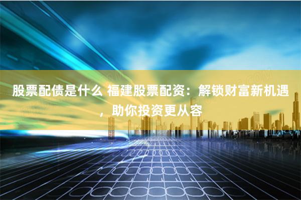 股票配债是什么 福建股票配资：解锁财富新机遇，助你投资更从容