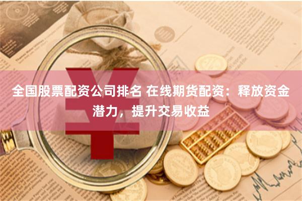全国股票配资公司排名 在线期货配资：释放资金潜力，提升交易收益