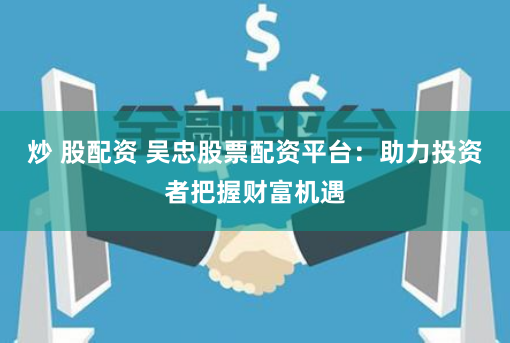 炒 股配资 吴忠股票配资平台：助力投资者把握财富机遇