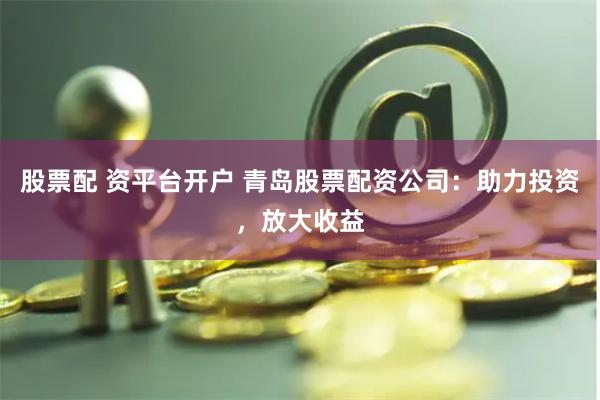 股票配 资平台开户 青岛股票配资公司：助力投资，放大收益