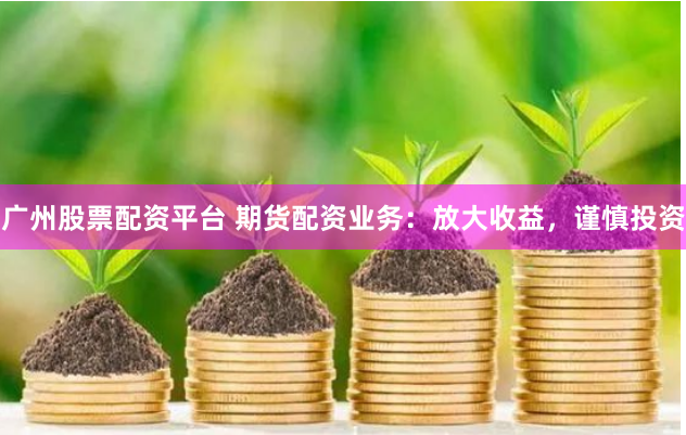 广州股票配资平台 期货配资业务：放大收益，谨慎投资