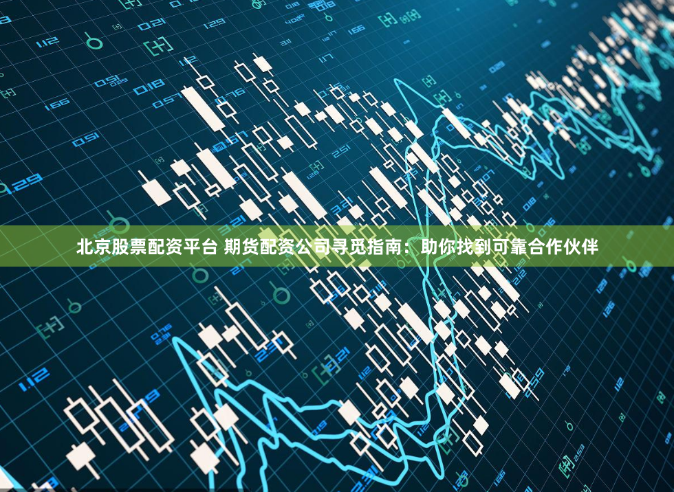 北京股票配资平台 期货配资公司寻觅指南：助你找到可靠合作伙伴
