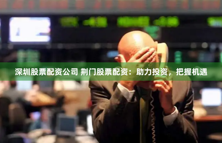 深圳股票配资公司 荆门股票配资：助力投资，把握机遇