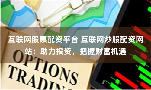 互联网股票配资平台 互联网炒股配资网站：助力投资，把握财富机遇