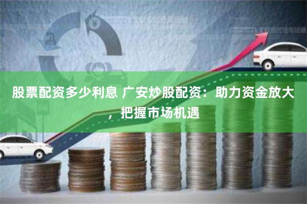 股票配资多少利息 广安炒股配资：助力资金放大，把握市场机遇