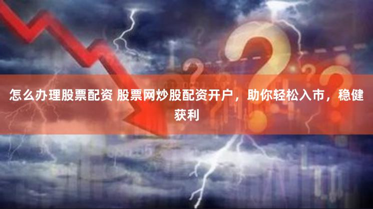 怎么办理股票配资 股票网炒股配资开户，助你轻松入市，稳健获利