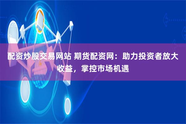 配资炒股交易网站 期货配资网：助力投资者放大收益，掌控市场机遇