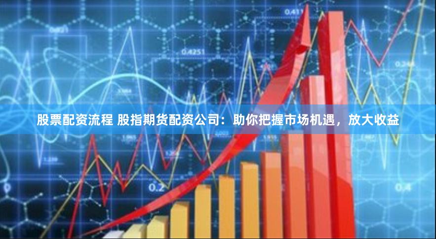 股票配资流程 股指期货配资公司：助你把握市场机遇，放大收益