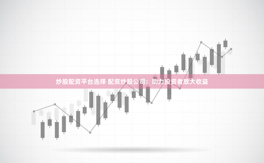 炒股配资平台选择 配资炒股公司：助力投资者放大收益