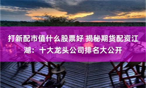 打新配市值什么股票好 揭秘期货配资江湖：十大龙头公司排名大公开