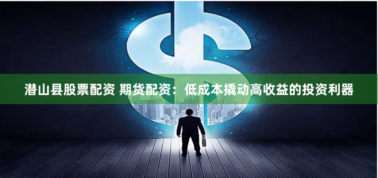 潜山县股票配资 期货配资：低成本撬动高收益的投资利器