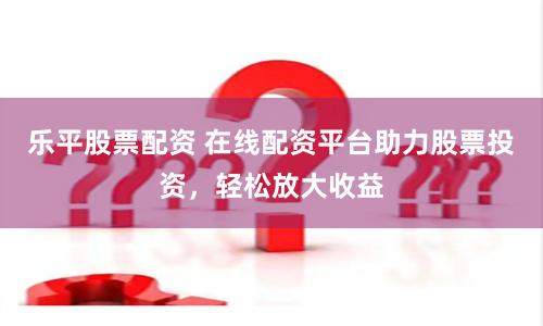 乐平股票配资 在线配资平台助力股票投资，轻松放大收益