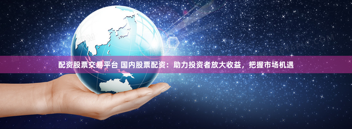 配资股票交易平台 国内股票配资：助力投资者放大收益，把握市场机遇