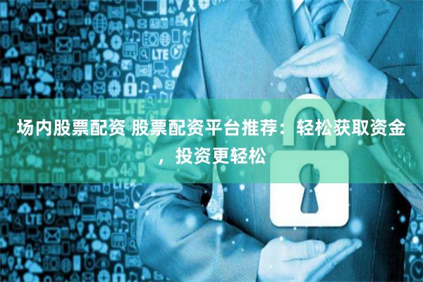场内股票配资 股票配资平台推荐：轻松获取资金，投资更轻松