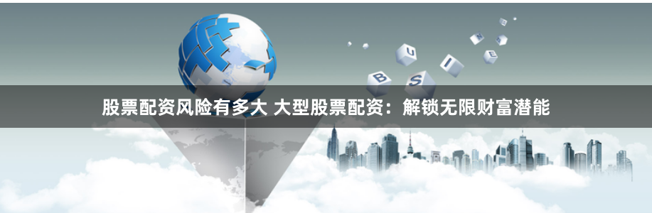 股票配资风险有多大 大型股票配资：解锁无限财富潜能