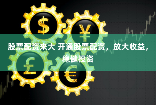 股票配资来大 开通股票配资，放大收益，稳健投资