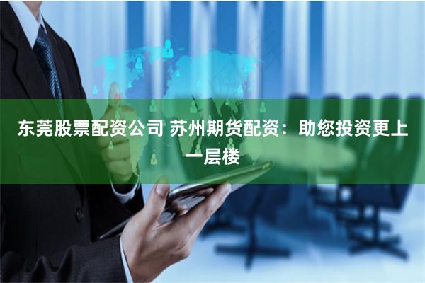 东莞股票配资公司 苏州期货配资：助您投资更上一层楼