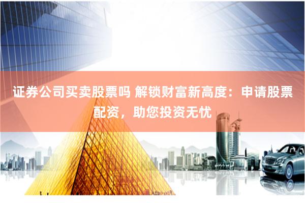 证券公司买卖股票吗 解锁财富新高度：申请股票配资，助您投资无忧