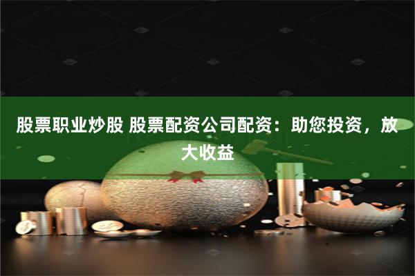 股票职业炒股 股票配资公司配资：助您投资，放大收益
