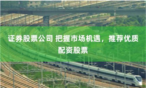 证券股票公司 把握市场机遇，推荐优质配资股票