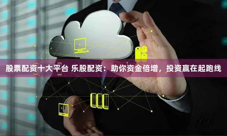 股票配资十大平台 乐股配资:助你资金倍增,投资赢在起跑线