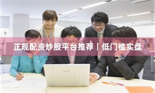 正规配资炒股平台推荐|低门槛实盘