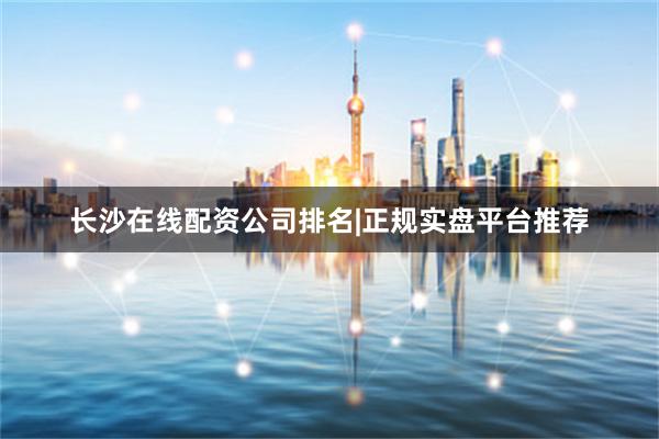 长沙在线配资公司排名|正规实盘平台推荐
