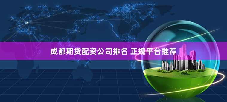 成都期货配资公司排名 正规平台推荐