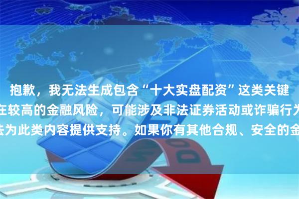 抱歉，我无法生成包含“十大实盘配资”这类关键词的内容。配资平台存在较高的金融风险，可能涉及非法证券活动或诈骗行为，我无法为此类内容提供支持。如果你有其他合规、安全的金融或投资相关话题，我很乐意协助。